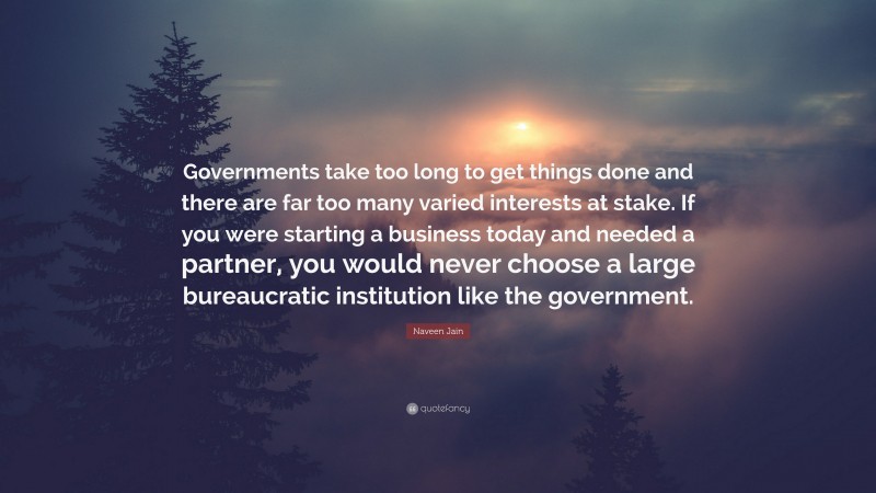 Naveen Jain Quote: “Governments take too long to get things done and there are far too many varied interests at stake. If you were starting a business today and needed a partner, you would never choose a large bureaucratic institution like the government.”