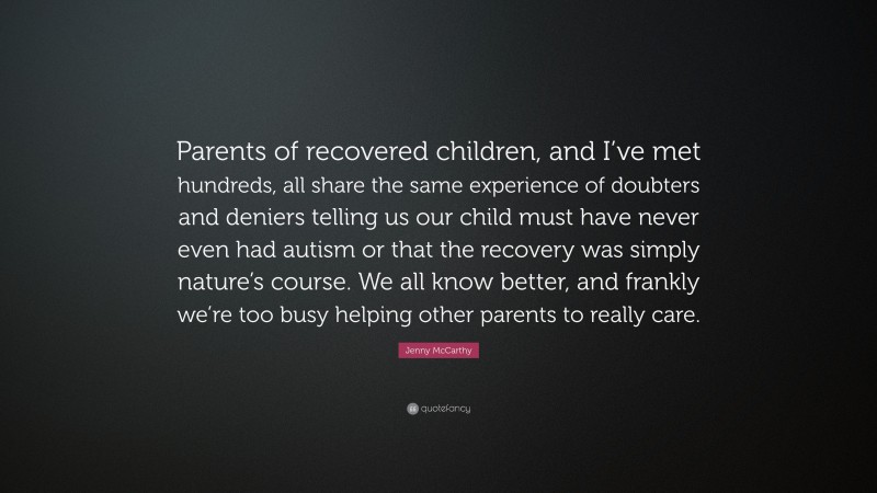 Jenny McCarthy Quote: “Parents of recovered children, and I’ve met hundreds, all share the same experience of doubters and deniers telling us our child must have never even had autism or that the recovery was simply nature’s course. We all know better, and frankly we’re too busy helping other parents to really care.”