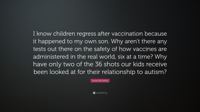 Jenny McCarthy Quote: “I know children regress after vaccination because it happened to my own son. Why aren’t there any tests out there on the safety of how vaccines are administered in the real world, six at a time? Why have only two of the 36 shots our kids receive been looked at for their relationship to autism?”