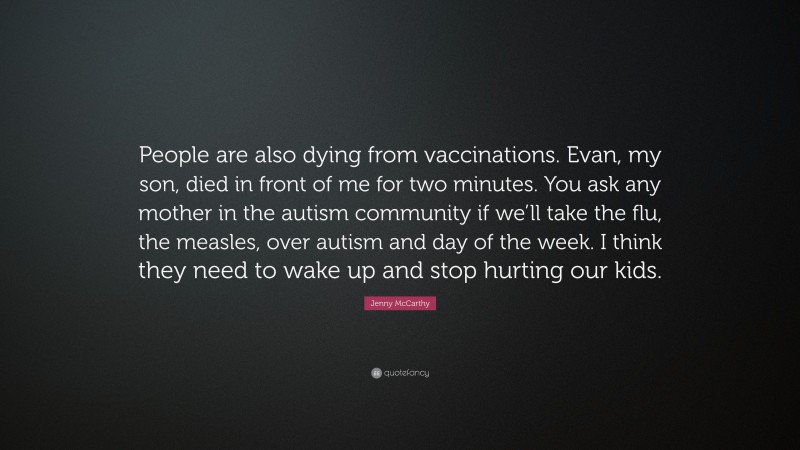Jenny McCarthy Quote: “People are also dying from vaccinations. Evan, my son, died in front of me for two minutes. You ask any mother in the autism community if we’ll take the flu, the measles, over autism and day of the week. I think they need to wake up and stop hurting our kids.”