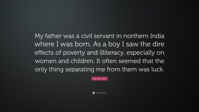 Naveen Jain Quote: “My father was a civil servant in northern India where I was born. As a boy I saw the dire effects of poverty and illiteracy, especially on women and children. It often seemed that the only thing separating me from them was luck.”