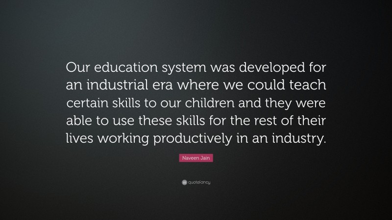 Naveen Jain Quote: “Our education system was developed for an industrial era where we could teach certain skills to our children and they were able to use these skills for the rest of their lives working productively in an industry.”