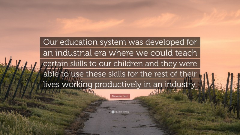 Naveen Jain Quote: “Our education system was developed for an industrial era where we could teach certain skills to our children and they were able to use these skills for the rest of their lives working productively in an industry.”