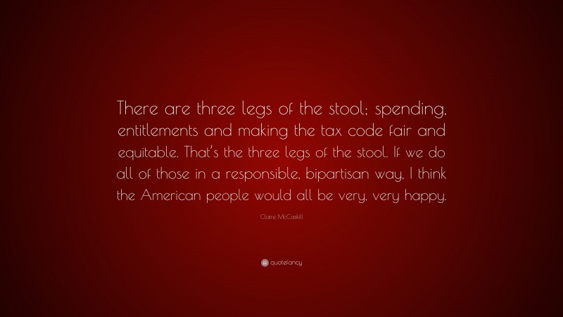 Claire McCaskill Quote: “There are three legs of the stool; spending, entitlements and making the tax code fair and equitable. That’s the three legs of the stool. If we do all of those in a responsible, bipartisan way, I think the American people would all be very, very happy.”