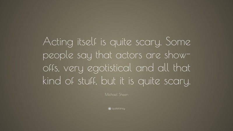 Michael Sheen Quote: “Acting itself is quite scary. Some people say that actors are show-offs, very egotistical and all that kind of stuff, but it is quite scary.”