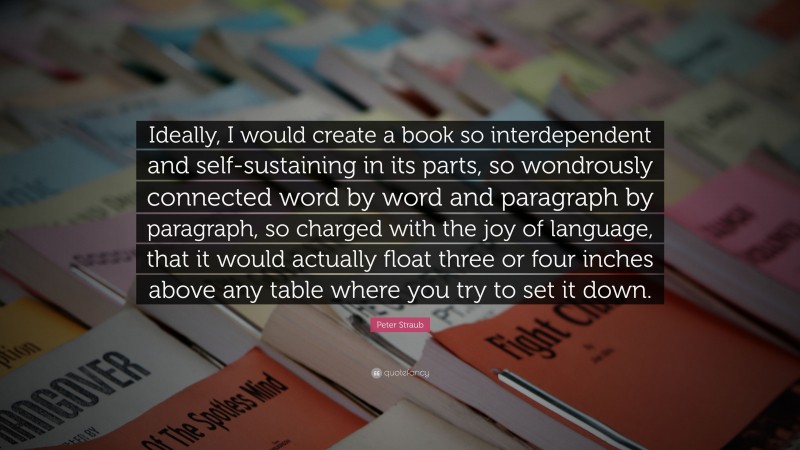 Peter Straub Quote: “Ideally, I would create a book so interdependent and self-sustaining in its parts, so wondrously connected word by word and paragraph by paragraph, so charged with the joy of language, that it would actually float three or four inches above any table where you try to set it down.”