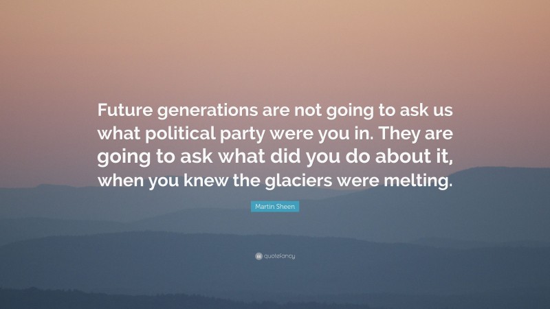 Martin Sheen Quote: “Future generations are not going to ask us what political party were you in. They are going to ask what did you do about it, when you knew the glaciers were melting.”
