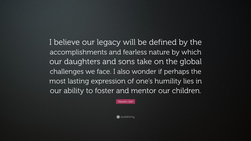 Naveen Jain Quote: “I believe our legacy will be defined by the accomplishments and fearless nature by which our daughters and sons take on the global challenges we face. I also wonder if perhaps the most lasting expression of one’s humility lies in our ability to foster and mentor our children.”