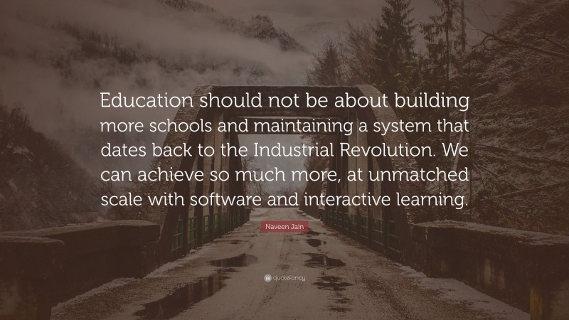 Naveen Jain Quote: “Education should not be about building more schools and maintaining a system that dates back to the Industrial Revolution. We can achieve so much more, at unmatched scale with software and interactive learning.”