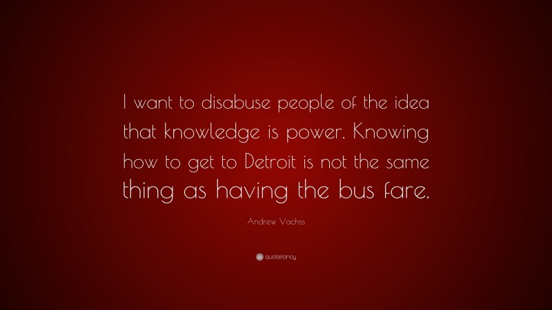 Andrew Vachss Quote: “I want to disabuse people of the idea that knowledge is power. Knowing how to get to Detroit is not the same thing as having the bus fare.”
