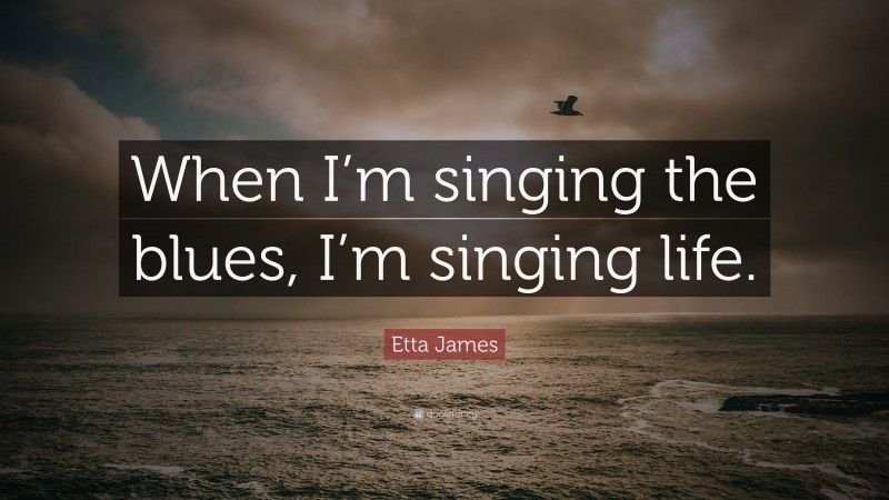 Etta James Quote: “When I’m singing the blues, I’m singing life.”