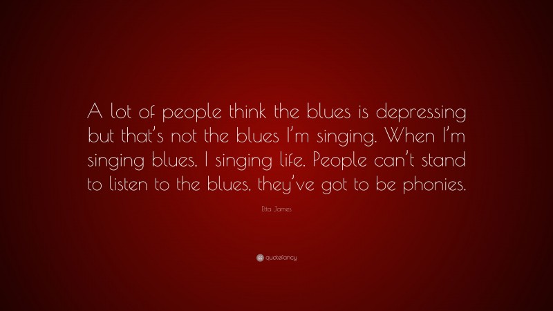 Etta James Quote: “A lot of people think the blues is depressing but that’s not the blues I’m singing. When I’m singing blues, I singing life. People can’t stand to listen to the blues, they’ve got to be phonies.”