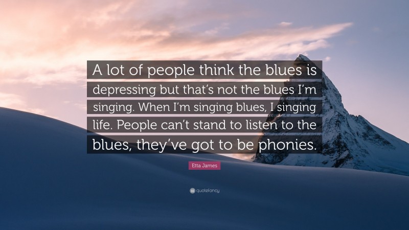 Etta James Quote: “A lot of people think the blues is depressing but that’s not the blues I’m singing. When I’m singing blues, I singing life. People can’t stand to listen to the blues, they’ve got to be phonies.”
