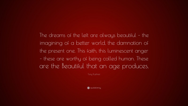Tony Kushner Quote: “The dreams of the left are always beautiful – the imagining of a better world, the damnation of the present one. This faith, this luminescent anger – these are worthy of being called human. These are the Beautiful that an age produces.”