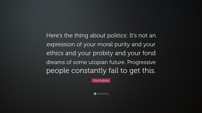 Tony Kushner Quote: “Here’s the thing about politics: It’s not an expression of your moral purity and your ethics and your probity and your fond dreams of some utopian future. Progressive people constantly fail to get this.”