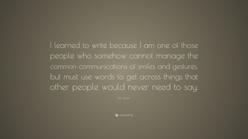 Bill James Quote: “I learned to write because I am one of those people who somehow cannot manage the common communications of smiles and gestures, but must use words to get across things that other people would never need to say.”