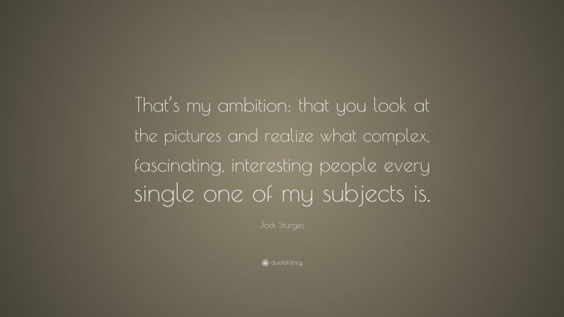 Jock Sturges Quote: “That’s my ambition: that you look at the pictures and realize what complex, fascinating, interesting people every single one of my subjects is.”