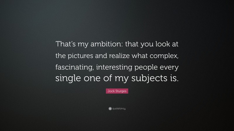 Jock Sturges Quote: “That’s my ambition: that you look at the pictures and realize what complex, fascinating, interesting people every single one of my subjects is.”