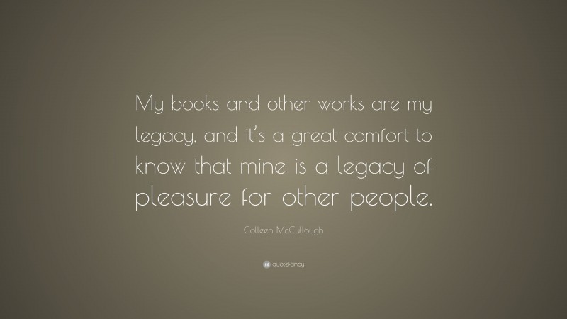 Colleen McCullough Quote: “My books and other works are my legacy, and it’s a great comfort to know that mine is a legacy of pleasure for other people.”