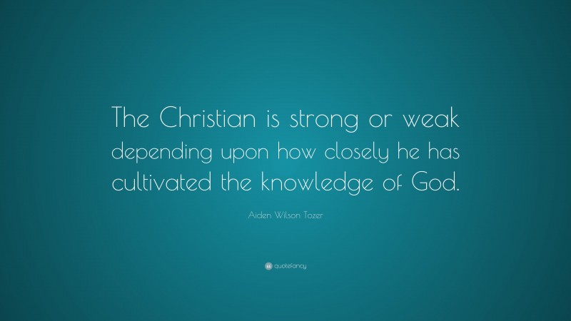 Aiden Wilson Tozer Quote: “The Christian is strong or weak depending upon how closely he has cultivated the knowledge of God.”
