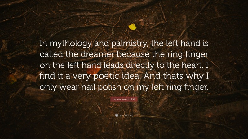 Gloria Vanderbilt Quote: “In mythology and palmistry, the left hand is called the dreamer because the ring finger on the left hand leads directly to the heart. I find it a very poetic idea. And thats why I only wear nail polish on my left ring finger.”