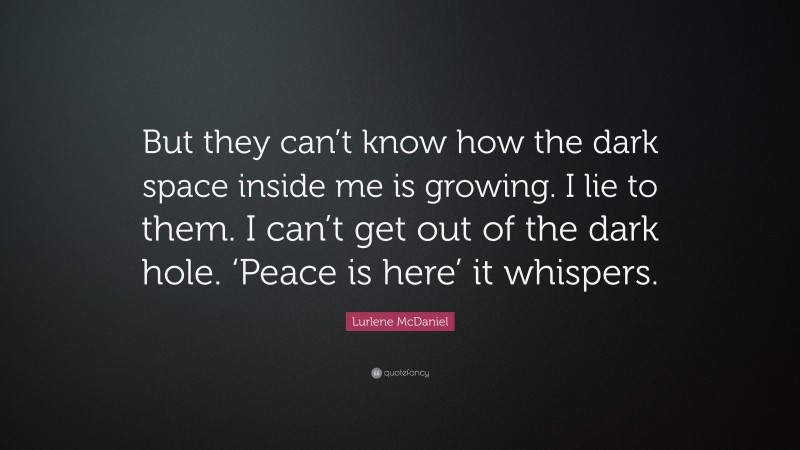 Lurlene McDaniel Quote: “But they can’t know how the dark space inside me is growing. I lie to them. I can’t get out of the dark hole. ‘Peace is here’ it whispers.”