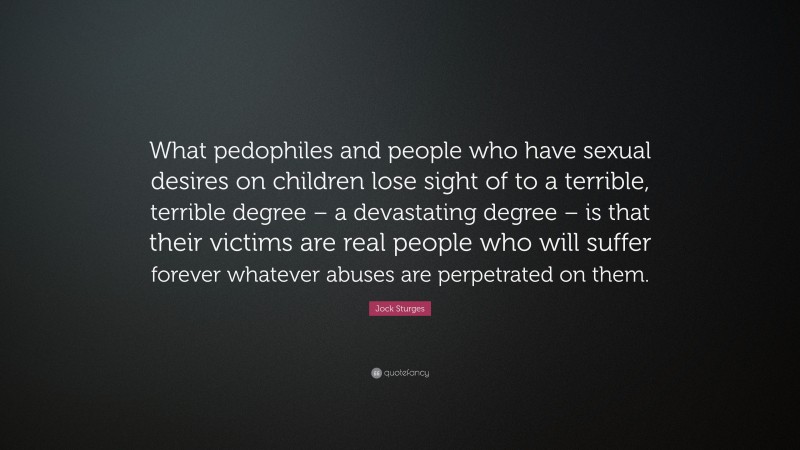 Jock Sturges Quote: “What pedophiles and people who have sexual desires on children lose sight of to a terrible, terrible degree – a devastating degree – is that their victims are real people who will suffer forever whatever abuses are perpetrated on them.”