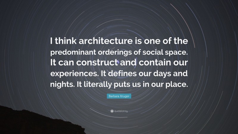 Barbara Kruger Quote: “I think architecture is one of the predominant orderings of social space. It can construct and contain our experiences. It defines our days and nights. It literally puts us in our place.”