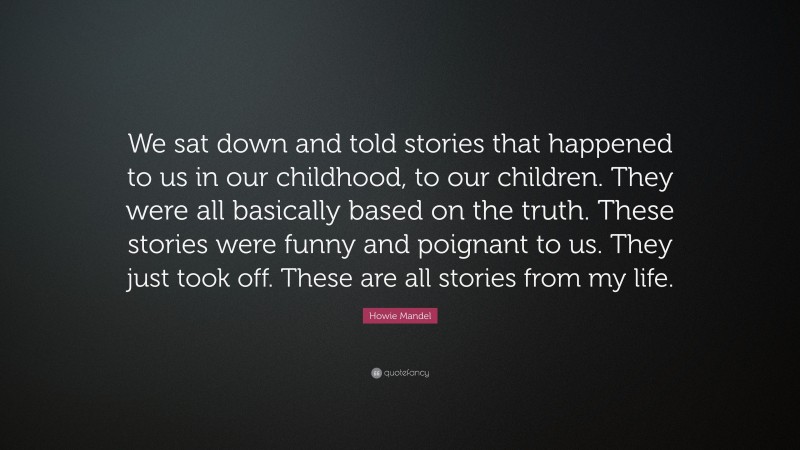 Howie Mandel Quote: “We sat down and told stories that happened to us in our childhood, to our children. They were all basically based on the truth. These stories were funny and poignant to us. They just took off. These are all stories from my life.”