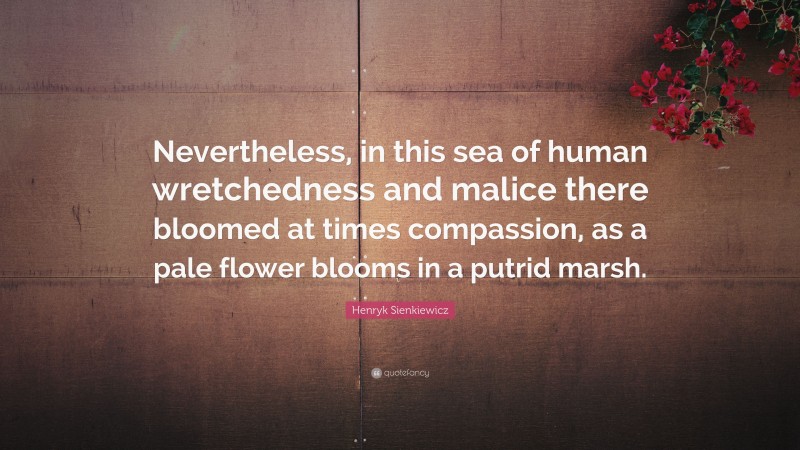 Henryk Sienkiewicz Quote: “Nevertheless, in this sea of human wretchedness and malice there bloomed at times compassion, as a pale flower blooms in a putrid marsh.”