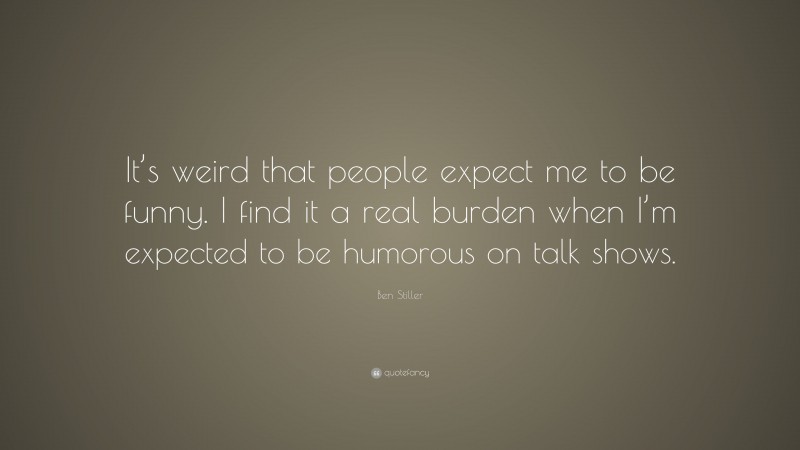 Ben Stiller Quote: “It’s weird that people expect me to be funny. I find it a real burden when I’m expected to be humorous on talk shows.”