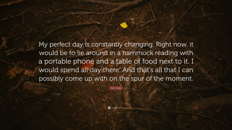 Eric Stoltz Quote: “My perfect day is constantly changing. Right now, it would be to lie around in a hammock reading with a portable phone and a table of food next to it. I would spend all day there. And that’s all that I can possibly come up with on the spur of the moment.”