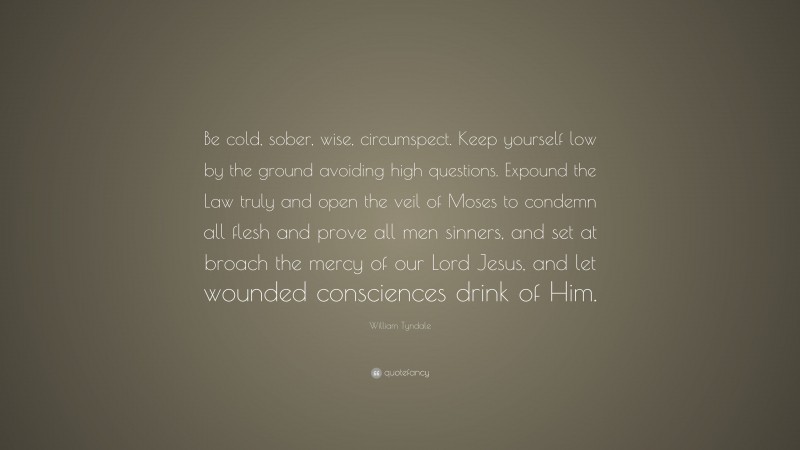William Tyndale Quote: “Be cold, sober, wise, circumspect. Keep yourself low by the ground avoiding high questions. Expound the Law truly and open the veil of Moses to condemn all flesh and prove all men sinners, and set at broach the mercy of our Lord Jesus, and let wounded consciences drink of Him.”