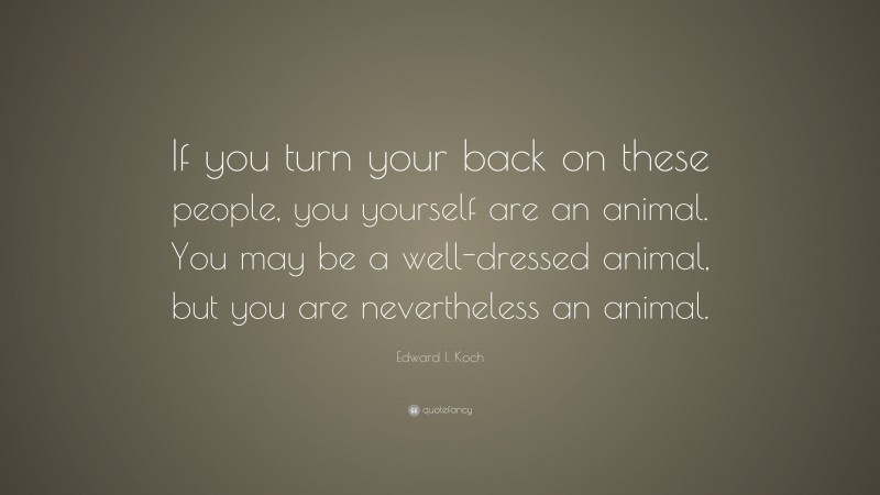 Edward I. Koch Quote: “If you turn your back on these people, you yourself are an animal. You may be a well-dressed animal, but you are nevertheless an animal.”