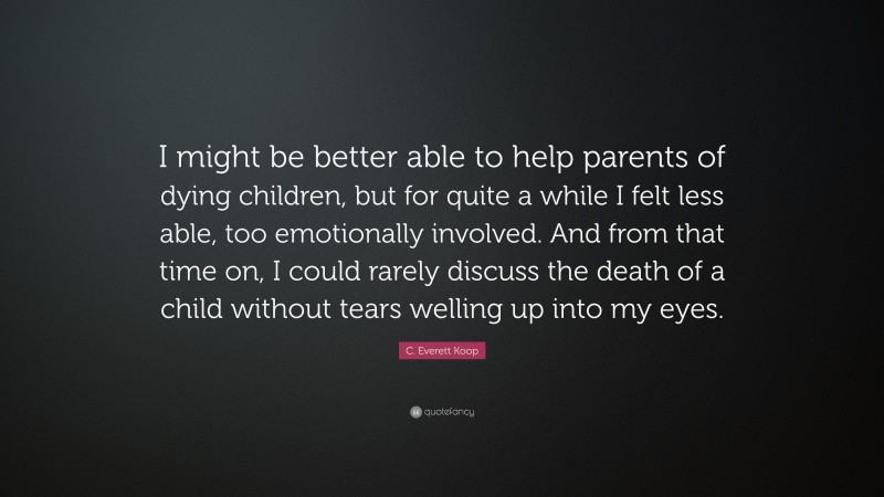 C. Everett Koop Quote: “I might be better able to help parents of dying children, but for quite a while I felt less able, too emotionally involved. And from that time on, I could rarely discuss the death of a child without tears welling up into my eyes.”