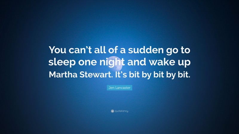 Jen Lancaster Quote: “You can’t all of a sudden go to sleep one night and wake up Martha Stewart. It’s bit by bit by bit.”