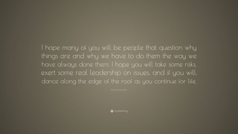 Wilma Mankiller Quote: “I hope many of you will be people that question why things are and why we have to do them the way we have always done them. I hope you will take some risks, exert some real leadership on issues, and if you will, dance along the edge of the roof as you continue for life.”