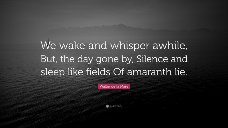 Walter de la Mare Quote: “We wake and whisper awhile, But, the day gone by, Silence and sleep like fields Of amaranth lie.”