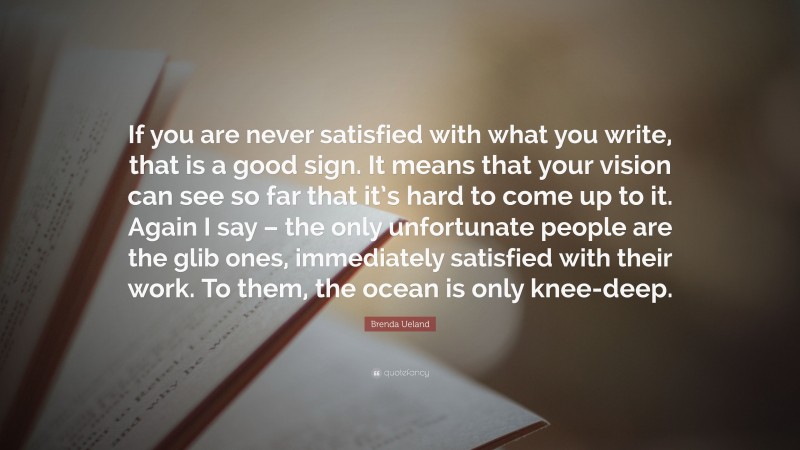 Brenda Ueland Quote: “If you are never satisfied with what you write, that is a good sign. It means that your vision can see so far that it’s hard to come up to it. Again I say – the only unfortunate people are the glib ones, immediately satisfied with their work. To them, the ocean is only knee-deep.”