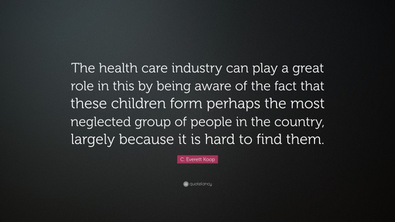 C. Everett Koop Quote: “The health care industry can play a great role in this by being aware of the fact that these children form perhaps the most neglected group of people in the country, largely because it is hard to find them.”