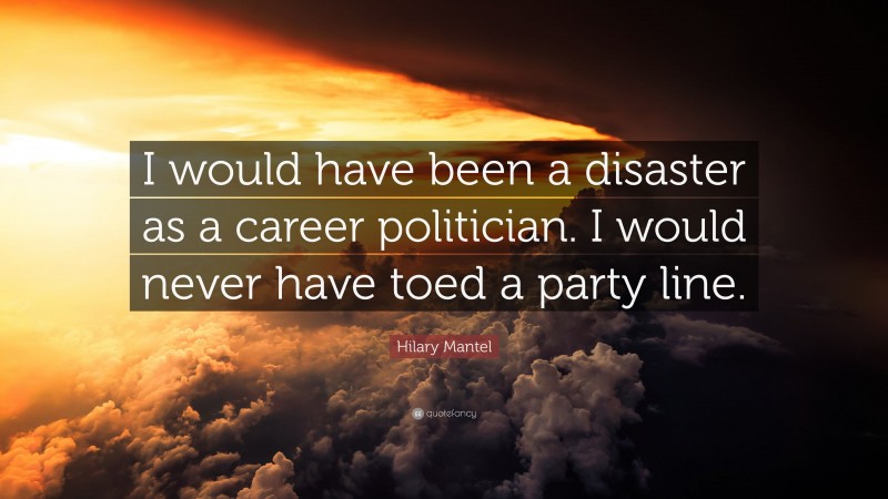 Hilary Mantel Quote: “I would have been a disaster as a career politician. I would never have toed a party line.”