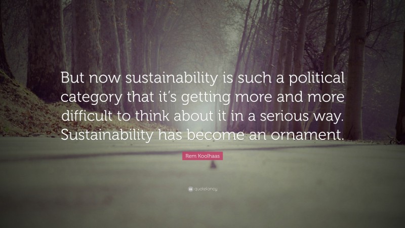 Rem Koolhaas Quote: “But now sustainability is such a political category that it’s getting more and more difficult to think about it in a serious way. Sustainability has become an ornament.”