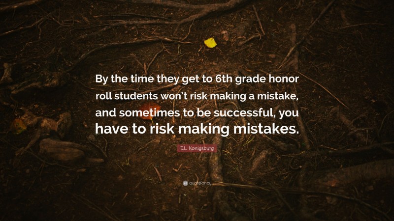 E.L. Konigsburg Quote: “By the time they get to 6th grade honor roll students won’t risk making a mistake, and sometimes to be successful, you have to risk making mistakes.”