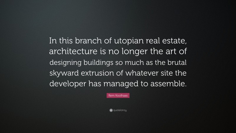 Rem Koolhaas Quote: “In this branch of utopian real estate, architecture is no longer the art of designing buildings so much as the brutal skyward extrusion of whatever site the developer has managed to assemble.”