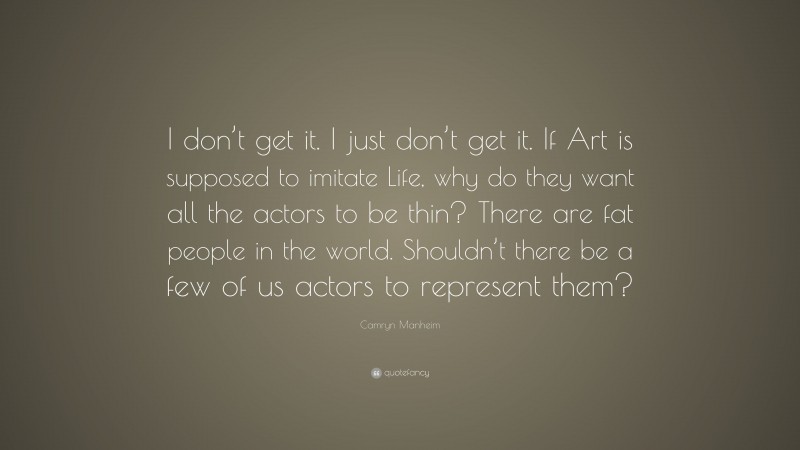 Camryn Manheim Quote: “I don’t get it. I just don’t get it. If Art is supposed to imitate Life, why do they want all the actors to be thin? There are fat people in the world. Shouldn’t there be a few of us actors to represent them?”