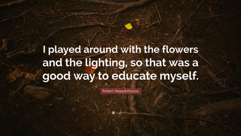 Robert Mapplethorpe Quote: “I played around with the flowers and the lighting, so that was a good way to educate myself.”