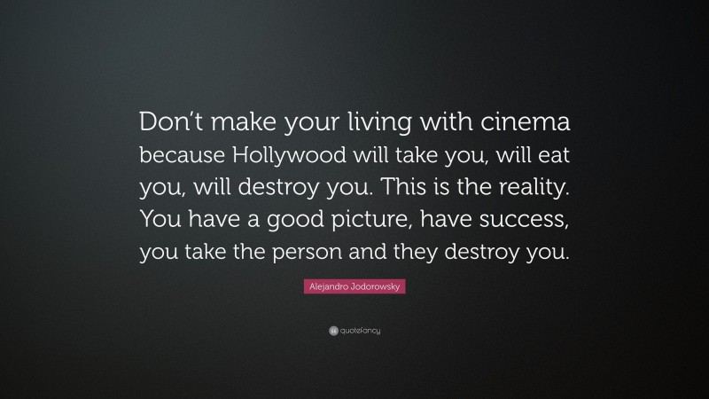 Alejandro Jodorowsky Quote: “Don’t make your living with cinema because Hollywood will take you, will eat you, will destroy you. This is the reality. You have a good picture, have success, you take the person and they destroy you.”