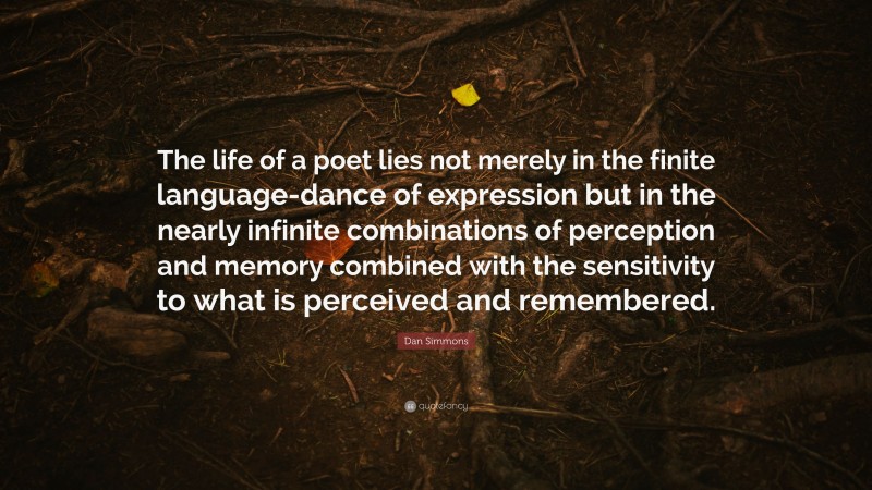 Dan Simmons Quote: “The life of a poet lies not merely in the finite language-dance of expression but in the nearly infinite combinations of perception and memory combined with the sensitivity to what is perceived and remembered.”