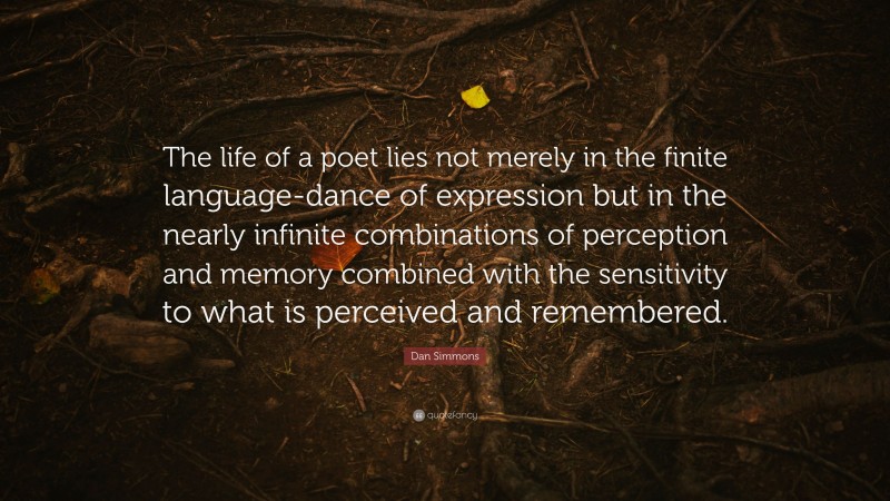 Dan Simmons Quote: “The life of a poet lies not merely in the finite language-dance of expression but in the nearly infinite combinations of perception and memory combined with the sensitivity to what is perceived and remembered.”