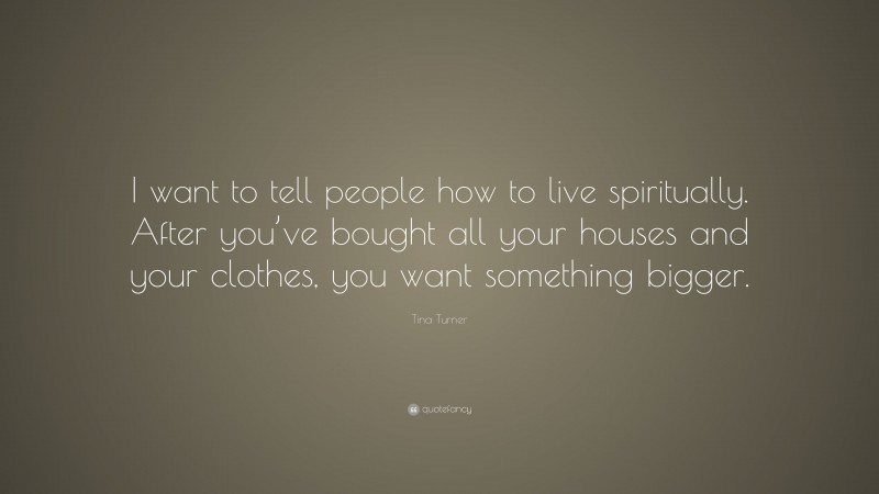 Tina Turner Quote: “I want to tell people how to live spiritually. After you’ve bought all your houses and your clothes, you want something bigger.”